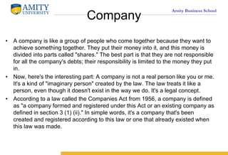 Amity Business School
Company
? A company is like a group of people who come together because they want to
achieve something together. They put their money into it, and this money is
divided into parts called "shares." The best part is that they are not responsible
for all the company's debts; their responsibility is limited to the money they put
in.
? Now, here's the interesting part: A company is not a real person like you or me.
It's a kind of "imaginary person" created by the law. The law treats it like a
person, even though it doesn't exist in the way we do. It's a legal concept.
? According to a law called the Companies Act from 1956, a company is defined
as "a company formed and registered under this Act or an existing company as
defined in section 3 (1) (ii)." In simple words, it's a company that's been
created and registered according to this law or one that already existed when
this law was made.
 