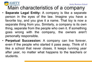 Amity Business School
Main characteristics of a company
? Separate Legal Entity: A company is like a separate
person in the eyes of the law. Imagine you have a
favorite toy, and you give it a name. That toy is now a
separate thing from you. Similarly, a company is its own
thing, separate from the people who own it. If something
goes wrong with the company, the owners aren't
personally responsible.
? Perpetual Succession: A company can live forever,
even if the people who started it pass away. Think of it
like a school that never closes. It keeps running year
after year, no matter what happens to the teachers or
students.
 