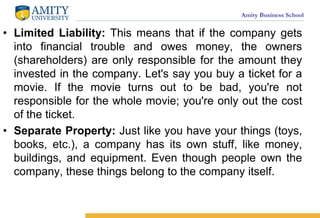 Amity Business School
? Limited Liability: This means that if the company gets
into financial trouble and owes money, the owners
(shareholders) are only responsible for the amount they
invested in the company. Let's say you buy a ticket for a
movie. If the movie turns out to be bad, you're not
responsible for the whole movie; you're only out the cost
of the ticket.
? Separate Property: Just like you have your things (toys,
books, etc.), a company has its own stuff, like money,
buildings, and equipment. Even though people own the
company, these things belong to the company itself.
 
