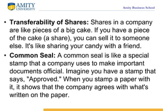 Amity Business School
? Transferability of Shares: Shares in a company
are like pieces of a big cake. If you have a piece
of the cake (a share), you can sell it to someone
else. It's like sharing your candy with a friend.
? Common Seal: A common seal is like a special
stamp that a company uses to make important
documents official. Imagine you have a stamp that
says, "Approved." When you stamp a paper with
it, it shows that the company agrees with what's
written on the paper.
 