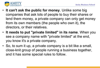 Amity Business School
? It can't ask the public for money. Unlike some big
companies that ask lots of people to buy their shares or
lend them money, a private company can only get money
from its own members (the people who own it), the
directors, or their relatives.
? It needs to put "private limited" in its name. When you
see a company name with "private limited" at the end,
you know it's a private company.
? So, to sum it up, a private company is a bit like a small,
close-knit group of people running a business together,
and it has some special rules to follow.
 