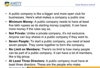 Amity Business School
? A public company is like a bigger and more open club for
businesses. Here's what makes a company a public one:
? Minimum Money: A public company needs to have at least
five lakh rupees as its starting money (capital). It can have
more money if the rules say so.
? Not Private: Unlike a private company, it's not exclusive.
Anyone can buy shares in a public company if they want to.
? Seven People: To start a public company, you need at least
seven people. They come together to form the company.
? No Limit on Members: There's no limit to how many people
can be part of a public company. It can have a lot of members,
like a big group.
? At Least Three Directors: A public company must have at
least three directors. These are the people who make
 