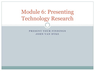Module 6: Presenting
Technology Research

  PRESENT YOUR FINDINGS
      JOHN VAN DYKE
 