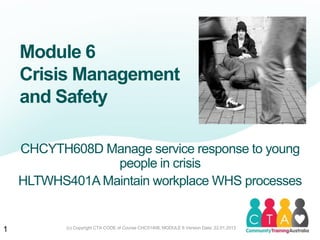(c) Copyright CTA CODE of Course CHC51408, MODULE 6 Version Date: 22.01.2013
Module 6
Crisis Management
and Safety
CHCYTH608D Manage service response to young
people in crisis
HLTWHS401A Maintain workplace WHS processes
1
 