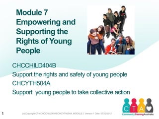 Module 7
Empowering and
Supporting the
Rights of Young
People
CHCCHILD404B
Support the rights and safety of young people
CHCYTH504A
Support young people to take collective action
1 (c) Copyright CTA CHCCHILD404B/CHCYTH504A, MODULE 7 Version 1 Date: 07/12/2012
 