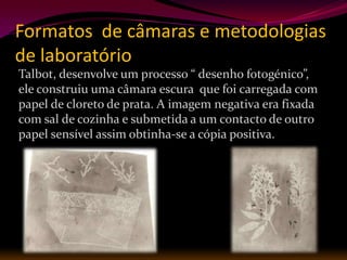Formatos de câmaras e metodologias
de laboratório
Talbot, desenvolve um processo “ desenho fotogénico”,
ele construiu uma câmara escura que foi carregada com
papel de cloreto de prata. A imagem negativa era fixada
com sal de cozinha e submetida a um contacto de outro
papel sensível assim obtinha-se a cópia positiva.
 