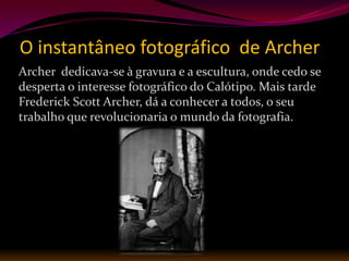 O instantâneo fotográfico de Archer
Archer dedicava-se à gravura e a escultura, onde cedo se
desperta o interesse fotográfico do Calótipo. Mais tarde
Frederick Scott Archer, dá a conhecer a todos, o seu
trabalho que revolucionaria o mundo da fotografia.
 