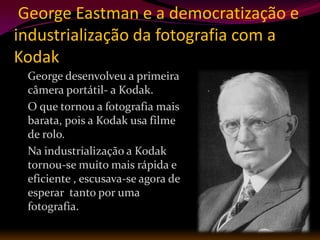 George Eastman e a democratização e
industrialização da fotografia com a
Kodak
 George desenvolveu a primeira
 câmera portátil- a Kodak.
 O que tornou a fotografia mais
 barata, pois a Kodak usa filme
 de rolo.
 Na industrialização a Kodak
 tornou-se muito mais rápida e
 eficiente , escusava-se agora de
 esperar tanto por uma
 fotografia.
 