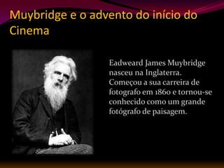 Muybridge e o advento do início do
Cinema

                  Eadweard James Muybridge
                  nasceu na Inglaterra.
                  Começou a sua carreira de
                  fotografo em 1860 e tornou-se
                  conhecido como um grande
                  fotógrafo de paisagem.
 