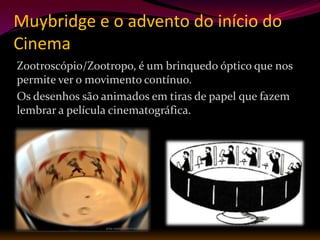 Muybridge e o advento do início do
Cinema
Zootroscópio/Zootropo, é um brinquedo óptico que nos
permite ver o movimento contínuo.
Os desenhos são animados em tiras de papel que fazem
lembrar a película cinematográfica.
 