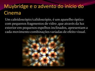 Muybridge e o advento do início do
Cinema
Um caleidoscópio/calidoscópio, é um aparelho óptico
com pequenos fragmentos de vidro ,que através da luz
exterior em pequenos espelhos inclinados, apresentam a
cada movimento combinações variadas de efeito visual.
 