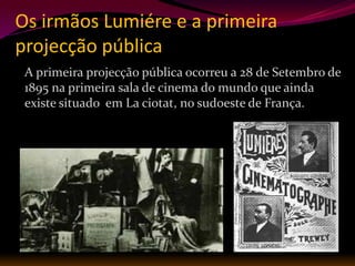 Os irmãos Lumiére e a primeira
projecção pública
 A primeira projecção pública ocorreu a 28 de Setembro de
 1895 na primeira sala de cinema do mundo que ainda
 existe situado em La ciotat, no sudoeste de França.
 