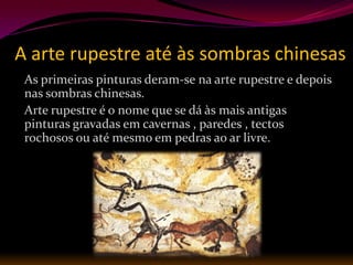A arte rupestre até às sombras chinesas
 As primeiras pinturas deram-se na arte rupestre e depois
 nas sombras chinesas.
 Arte rupestre é o nome que se dá às mais antigas
 pinturas gravadas em cavernas , paredes , tectos
 rochosos ou até mesmo em pedras ao ar livre.
 