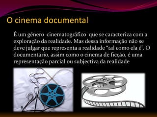 O cinema documental
 É um género cinematográfico que se caracteriza com a
 exploração da realidade. Mas dessa informação não se
 deve julgar que representa a realidade “tal como ela é”. O
 documentário, assim como o cinema de ficção, é uma
 representação parcial ou subjectiva da realidade
 