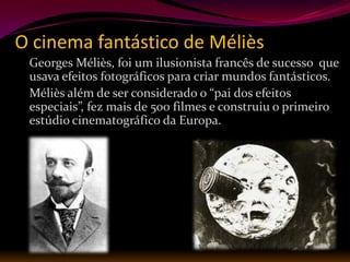 O cinema fantástico de Méliès
 Georges Méliès, foi um ilusionista francês de sucesso que
 usava efeitos fotográficos para criar mundos fantásticos.
 Méliès além de ser considerado o “pai dos efeitos
 especiais”, fez mais de 500 filmes e construiu o primeiro
 estúdio cinematográfico da Europa.
 