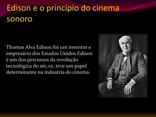 Edison e o princípio do cinema
sonoro

Thomas Alva Edison foi um inventor e
empresário dos Estados Unidos.Edison
é um dos percursos da revolução
tecnológica do séc.xx, teve um papel
determinante na industria do cinema.
 