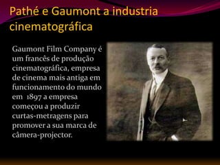 Pathé e Gaumont a industria
cinematográfica
Gaumont Film Company é
um francês de produção
cinematográfica, empresa
de cinema mais antiga em
funcionamento do mundo
em 1897 a empresa
começou a produzir
curtas-metragens para
promover a sua marca de
câmera-projector.
 