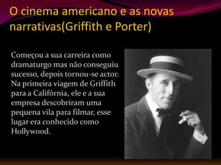 O cinema americano e as novas
narrativas(Griffith e Porter)

Começou a sua carreira como
dramaturgo mas não conseguiu
sucesso, depois tornou-se actor.
Na primeira viagem de Griffith
para a Califórnia, ele e a sua
empresa descobriram uma
pequena vila para filmar, esse
lugar era conhecido como
Hollywood.
 