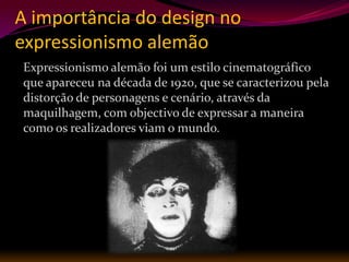 A importância do design no
expressionismo alemão
Expressionismo alemão foi um estilo cinematográfico
que apareceu na década de 1920, que se caracterizou pela
distorção de personagens e cenário, através da
maquilhagem, com objectivo de expressar a maneira
como os realizadores viam o mundo.
 