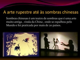 A arte rupestre até às sombras chinesas
 Sombras chinesas é um teatro de sombras que é uma arte
 muito antiga , vinda da China , onde se espalhou pelo
 Mundo e foi praticada por mais de 20 países.
 
