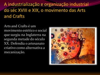 A industrialização e organização industrial
do séc XVIII e XIX, o movimento das Arts
and Crafts
Arts and Crafts é um
movimento estético e social
que surgiu na Inglaterra na
segunda metade do século
XX. Defendia o artesanato
criativo como alternativa a
mecanização.
 