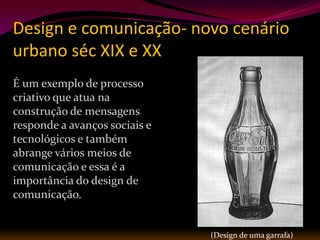 Design e comunicação- novo cenário
urbano séc XIX e XX
É um exemplo de processo
criativo que atua na
construção de mensagens
responde a avanços sociais e
tecnológicos e também
abrange vários meios de
comunicação e essa é a
importância do design de
comunicação.


                               (Design de uma garrafa)
 
