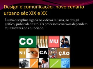 Design e comunicação- novo cenário
urbano séc XIX e XX
É uma disciplina ligada ao vídeo à música, ao design
gráfico, publicidade etc. Os processos criativos dependem
muitas vezes do enunciado.
 