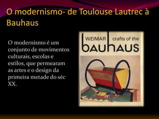 O modernismo- de Toulouse Lautrec à
Bauhaus

O modernismo é um
conjunto de movimentos
culturais, escolas e
estilos, que permearam
as artes e o design da
primeira metade do séc
XX.
 
