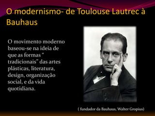 O modernismo- de Toulouse Lautrec à
Bauhaus

O movimento moderno
baseou-se na ideia de
que as formas “
tradicionais” das artes
plásticas, literatura,
design, organização
social, e da vida
quotidiana.


                          ( fundador da Bauhaus, Walter Gropius)
 