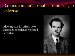 O mundo multinacional- a comunicação
universal


Aldeia global foi criado pelo
sociólogo canadense Marshall
McLuhan.
 