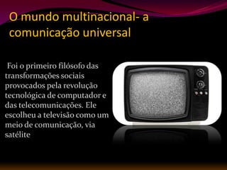 O mundo multinacional- a
 comunicação universal

 Foi o primeiro filósofo das
transformações sociais
provocados pela revolução
tecnológica de computador e
das telecomunicações. Ele
escolheu a televisão como um
meio de comunicação, via
satélite
 