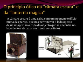 O princípio ótico da “câmara escura” e
da “lanterna mágica”
  A câmara escura é uma caixa com um pequeno orifício
 numa das partes, que nos permite ver o lado oposto
 dessa imagem invertida do objecto que se encontra no
 lado de fora da caixa em frente ao orifícios.
 