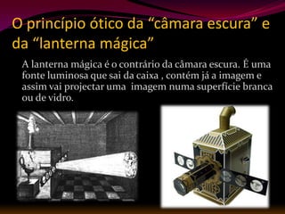 O princípio ótico da “câmara escura” e
da “lanterna mágica”
 A lanterna mágica é o contrário da câmara escura. É uma
 fonte luminosa que sai da caixa , contém já a imagem e
 assim vai projectar uma imagem numa superfície branca
 ou de vidro.
 