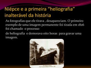 Niépce e a primeira “heliografia”
inalterável da história
As fotografias que ele tirava , desapareciam. O primeiro
exemplo de uma imagem permanente foi tirada em 1826
foi chamado o processo
de heliografia e demorava oito horas para gravar uma
imagem.
 