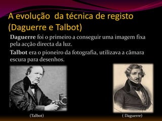 A evolução da técnica de registo
(Daguerre e Talbot)
Daguerre foi o primeiro a conseguir uma imagem fixa
pela acção directa da luz.
Talbot era o pioneiro da fotografia, utilizava a câmara
escura para desenhos.




        (Talbot)                             ( Daguerre)
 
