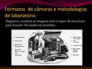 Formatos de câmaras e metodologias
de laboratório
Daguerre, revelava as imagens com o vapor de mercúrio,
para fixação foi usado sal marinho.
 