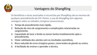 Os benefícios e riscos associados à circuncisão por ShangRing são os mesmos de
qualquer procedimento de CM. Porém, o uso de ShangRing tem algumas
vantagens sobre os métodos cirúrgicos convencionais:
1. Tempo de procedimento mais rápido,
2. Redução do risco de sangramento e complicações relacionadas ao
sangramento,
3. Capacidade de lavar a ferida ou tomar banho imediatamente após o
procedimento,
4. Maior satisfação dos utentes com os resultados cosméticos,
5. Risco reduzido de erros cirúrgicos graves, como lesões da glande ou uretra,
6. A facilidade de ensinar e aprender a técnica.
Vantagens do ShangRing
 