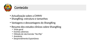Conteúdo
• Actualização sobre a CMMV
• ShangRing: estrutura e tamanhos
• Vantagens e desvantagens do ShangRing
• Resumo dos estudos clínicos sobre ShangRing
• Visão geral
• Eventos adversos
• Método de não Eversão “No-Flip”
• Anestesia
• Desprendimento Espontâneo
 