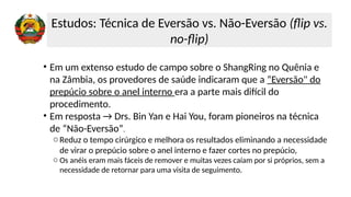 • Em um extenso estudo de campo sobre o ShangRing no Quênia e
na Zâmbia, os provedores de saúde indicaram que a “Eversão" do
prepúcio sobre o anel interno era a parte mais difícil do
procedimento.
• Em resposta → Drs. Bin Yan e Hai You, foram pioneiros na técnica
de “Não-Eversão”.
oReduz o tempo cirúrgico e melhora os resultados eliminando a necessidade
de virar o prepúcio sobre o anel interno e fazer cortes no prepúcio,
o Os anéis eram mais fáceis de remover e muitas vezes caíam por si próprios, sem a
necessidade de retornar para uma visita de seguimento.
Estudos: Técnica de Eversão vs. Não-Eversão (flip vs.
no-flip)
 