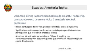 Um Ensaio Clínico Randomizado Controlado em 2017, no Quênia,
comparando o uso de creme tópico à anestesia injetável,
encontrou:
• Baixas pontuações de dor nos grupos de anestesia tópica e injectável;
• Significativamente menos dor durante o período pós-operatório entre os
participantes que receberam anestesia tópica;
• Anestesia foi suficiente para realizar a CM por ShangRing em
aproximadamente 90% dos participantes que receberam lidocaína tópica e
creme de prilocaína.
(Awori et al., 2017).
Estudos: Anestesia Tópica
 
