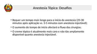 • Requer um tempo mais longo para o início da anestesia (25-30
minutos após aplicação vs. 3-5 minutos com anestesia injectável);
• O aumento do tempo de início afectará o fluxo das cirurgias;
• O creme tópico é atualmente mais caro e não tão amplamente
disponível quanto anestesia injectável.
Anestesia Tópica: Desafios
 