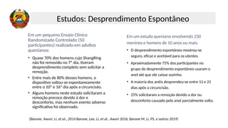 Em um pequeno Ensaio Clínico
Randomizado Controlado (50
participantes) realizado em adultos
quenianos:
• Quase 70% dos homens cujo ShangRing
não foi removido no 7º dia, tiveram
desprendimento completo sem solicitar a
remoção.
• Entre mais de 80% desses homens, o
dispositivo soltou-se espontaneamente
entre o 10º e 16º dia após a circuncisão.
• Alguns homens neste estudo solicitaram a
remoção precoce devido à dor e
desconforto, mas nenhum evento adverso
significativo foi observado.
Em um estudo queniano envolvendo 230
meninos e homens de 10 anos ou mais:
• O desprendimento espontâneo mostrou-se
seguro, eficaz e aceitável para os utentes.
• Aproximadamente 75% dos participantes no
grupo de desprendimento espontâneo usaram o
anel até que ele caísse sozinho.
• A maioria dos anéis desprendeu-se entre 11 e 21
dias após a circuncisão.
• 25% solicitaram a remoção devido a dor ou
desconforto causado pelo anel parcialmente solto.
(Barone, Awori, Li, et al., 2014 Barone, Lee, Li, et al., Awori 2016; Barone M, Li, PS, e outros 2019)
Estudos: Desprendimento Espontâneo
 
