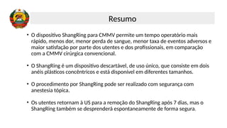 • O dispositivo ShangRing para CMMV permite um tempo operatório mais
rápido, menos dor, menor perda de sangue, menor taxa de eventos adversos e
maior satisfação por parte dos utentes e dos profissionais, em comparação
com a CMMV cirúrgica convencional.
• O ShangRing é um dispositivo descartável, de uso único, que consiste em dois
anéis plásticos concêntricos e está disponível em diferentes tamanhos.
• O procedimento por ShangRing pode ser realizado com segurança com
anestesia tópica.
• Os utentes retornam à US para a remoção do ShangRing após 7 dias, mas o
ShangRing também se desprenderá espontaneamente de forma segura.
Resumo
 