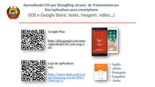 https://play.google.com/store
/apps/details?id=com.wcg.w
cm
Google Play:
https://itunes.apple.com/us/a
pp/shangring-circ/id140413
5964?mt=8
Loja de aplicativos
IOS:
• Inglês
• chinês
• Português
• Espanhol
• Árabe
Aprendendo CM por ShangRing através de Treinamento on-
line/aplicativos para smartphone
(iOS e Google Store: texto, imagem, vídeo…)
 