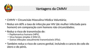 • CMMV = Circuncisão Masculina Médica Voluntária;
• Reduz em 60% a taxa de infecção por HIV (de mulher infectada para
homem) em comparação com homens não circuncidados;
• Reduz o risco de transmissão de:
• Papilomavírus humano (HPV),
• Vírus herpes simplex 2 (HSV-2),
• Outras infecções sexualmente transmissíveis (ITSs).
• Também reduz o risco de cancro genital, incluindo o cancro do colo do
útero e do pénis.
Vantagens da CMMV
 
