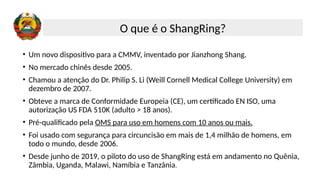 • Um novo dispositivo para a CMMV, inventado por Jianzhong Shang.
• No mercado chinês desde 2005.
• Chamou a atenção do Dr. Philip S. Li (Weill Cornell Medical College University) em
dezembro de 2007.
• Obteve a marca de Conformidade Europeia (CE), um certificado EN ISO, uma
autorização US FDA 510K (adulto > 18 anos).
• Pré-qualificado pela OMS para uso em homens com 10 anos ou mais.
• Foi usado com segurança para circuncisão em mais de 1,4 milhão de homens, em
todo o mundo, desde 2006.
• Desde junho de 2019, o piloto do uso de ShangRing está em andamento no Quênia,
Zâmbia, Uganda, Malawi, Namíbia e Tanzânia.
O que é o ShangRing?
 