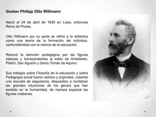Gustav Philipp Otto Willmann
Nació el 24 de abril de 1839 en Lissa, entonces
Reino de Prusia.
Otto Willmann por su parte se refirió a la didáctica
como una teoría de la formación del individuo,
confundiéndola con la ciencia de la educación.
Renovó la atención pedagógica por las figuras
clásicas y transcendentes al estilo de Aristóteles,
Platón, San Agustín y Santo Tomás de Aquino.
Sus trabajos sobre Filosofía de la educación y sobre
Pedagogía social fueron sólidos y originales, creando
una escuela de seguidores, dispuestos a revitalizar
las grandes intuiciones de los genios que han
existido en la humanidad, de manera especial las
figuras cristianas.
 