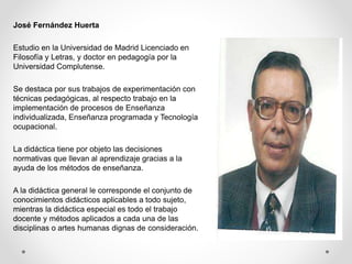 José Fernández Huerta
Estudio en la Universidad de Madrid Licenciado en
Filosofía y Letras, y doctor en pedagogía por la
Universidad Complutense.
Se destaca por sus trabajos de experimentación con
técnicas pedagógicas, al respecto trabajo en la
implementación de procesos de Enseñanza
individualizada, Enseñanza programada y Tecnología
ocupacional.
La didáctica tiene por objeto las decisiones
normativas que llevan al aprendizaje gracias a la
ayuda de los métodos de enseñanza.
A la didáctica general le corresponde el conjunto de
conocimientos didácticos aplicables a todo sujeto,
mientras la didáctica especial es todo el trabajo
docente y métodos aplicados a cada una de las
disciplinas o artes humanas dignas de consideración.
 