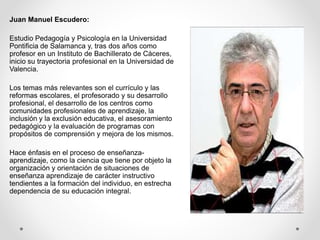 Juan Manuel Escudero:
Estudio Pedagogía y Psicología en la Universidad
Pontificia de Salamanca y, tras dos años como
profesor en un Instituto de Bachillerato de Cáceres,
inicio su trayectoria profesional en la Universidad de
Valencia.
Los temas más relevantes son el currículo y las
reformas escolares, el profesorado y su desarrollo
profesional, el desarrollo de los centros como
comunidades profesionales de aprendizaje, la
inclusión y la exclusión educativa, el asesoramiento
pedagógico y la evaluación de programas con
propósitos de comprensión y mejora de los mismos.
Hace énfasis en el proceso de enseñanza-
aprendizaje, como la ciencia que tiene por objeto la
organización y orientación de situaciones de
enseñanza aprendizaje de carácter instructivo
tendientes a la formación del individuo, en estrecha
dependencia de su educación integral.
 