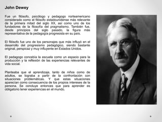 John Dewey
Fue un filósofo, psicólogo y pedagogo norteamericano
considerado como el filósofo estadounidense más relevante
de la primera mitad del siglo XX, así como uno de los
fundadores de la filosofía del pragmatismo. También fue,
desde principios del siglo pasado, la figura más
representativa de la pedagogía progresista en su país.
El filósofo fue uno de los personajes que más influyó en el
desarrollo del progresismo pedagógico, siendo bastante
original, perspicaz y muy influyente en Estados Unidos.
El pedagogo concebía la escuela como un espacio para la
producción y la reflexión de las experiencias relevantes de
vida social.
Planteaba que el aprendizaje, tanto de niños como de
adultos, se lograba a partir de la confrontación con
situaciones problemáticas. Y que estas situaciones
aparecían como consecuencia de los propios intereses de la
persona. Se concluye entonces que para aprender es
obligatorio tener experiencias en el mundo.
 